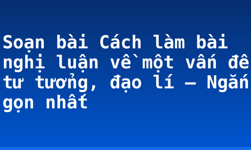 Soạn bài Cách làm bài nghị luận về một vấn đề tư tưởng, đạo lí – Ngắn gọn nhất