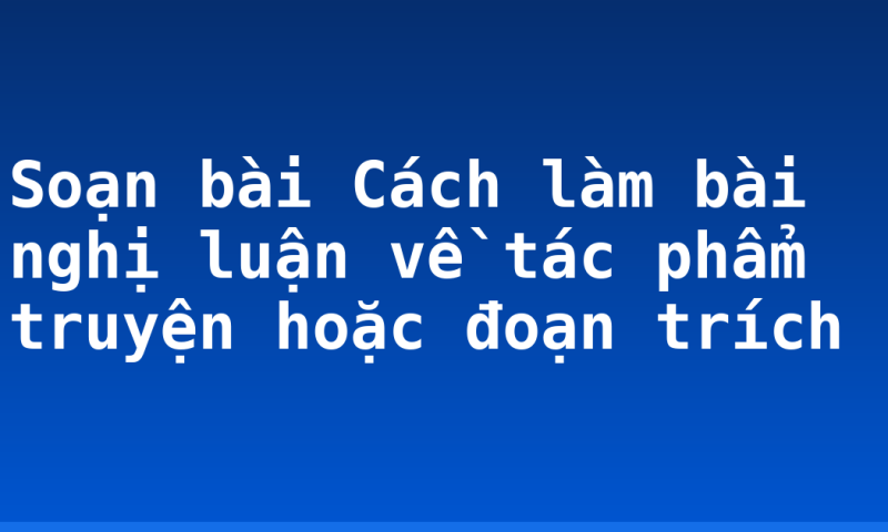 Soạn bài Cách làm bài nghị luận về tác phẩm truyện hoặc đoạn trích