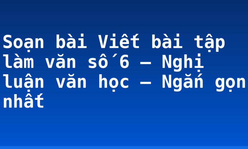 Soạn bài Viết bài tập làm văn số 6 – Nghị luận văn học – Ngắn gọn nhất