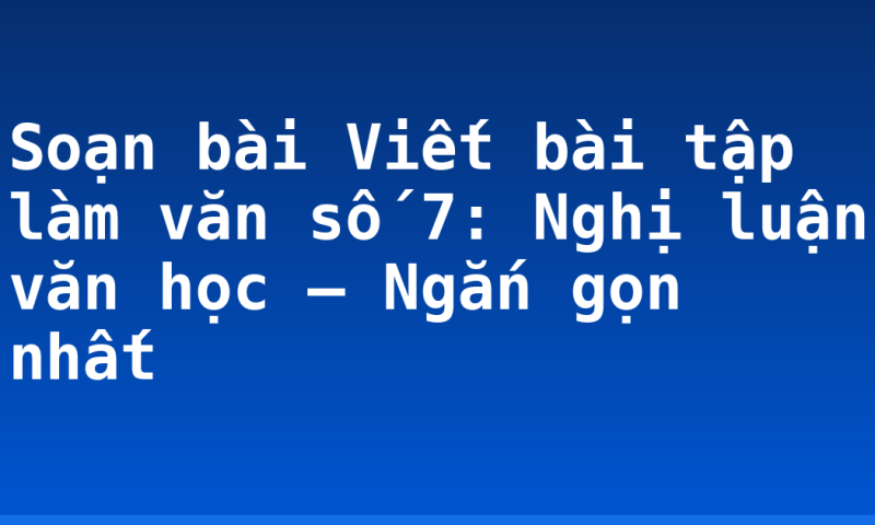 Soạn bài Viết bài tập làm văn số 7: Nghị luận văn học – Ngắn gọn nhất