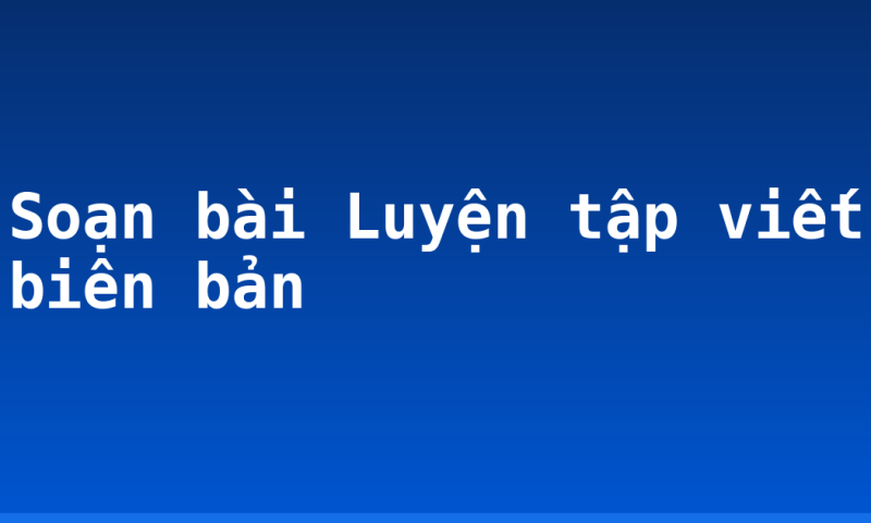 Soạn bài Luyện tập viết biên bản