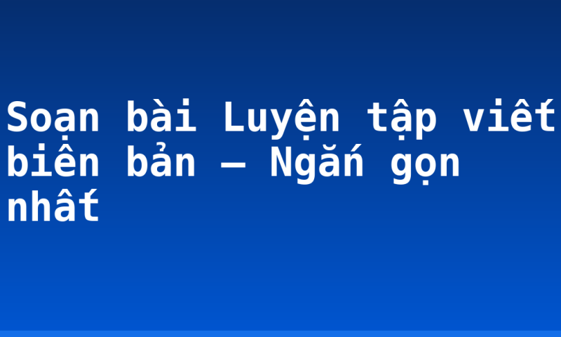 Soạn bài Luyện tập viết biên bản – Ngắn gọn nhất