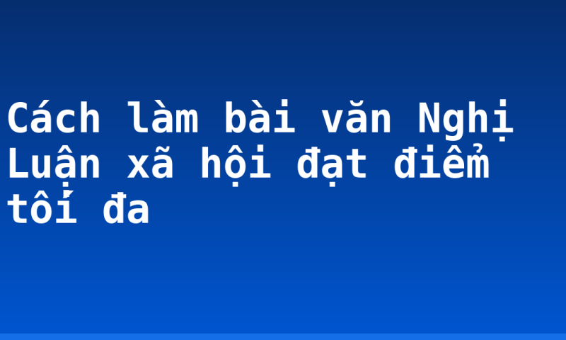 Cách làm bài văn Nghị Luận xã hội đạt điểm tối đa