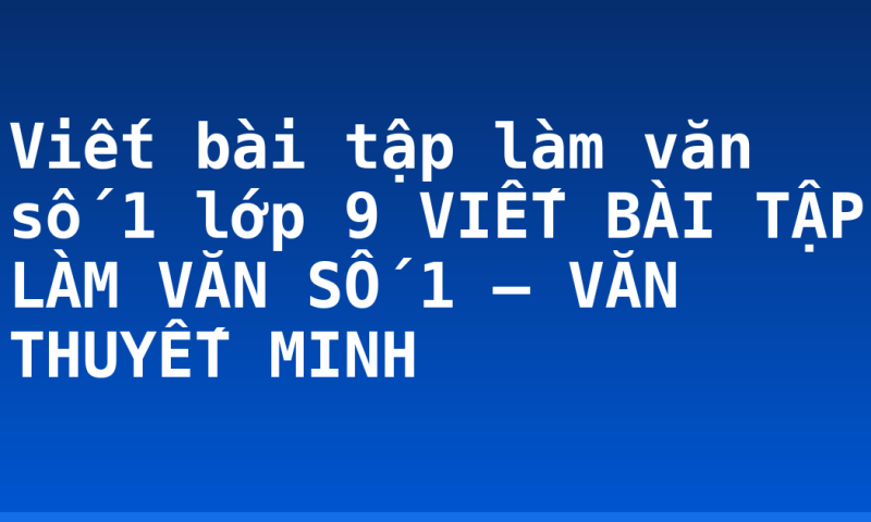 Viết bài tập làm văn số 1 lớp 9 VIẾT BÀI TẬP LÀM VĂN SỐ 1 – VĂN THUYẾT MINH