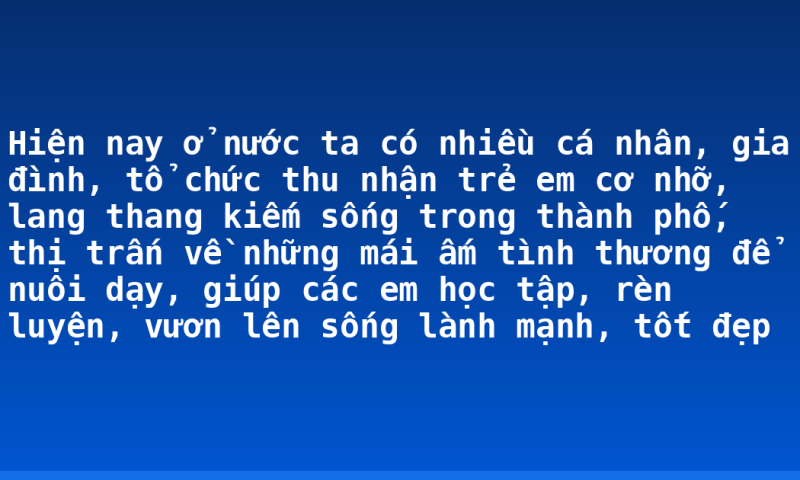 Hiện nay ở nước ta có nhiều cá nhân, gia đình, tổ chức thu nhận trẻ em cơ nhỡ, lang thang kiếm sống trong thành phố, thị trấn về những mái ấm tình thương để nuôi dạy, giúp các em học tập, rèn luyện, vươn lên sống lành mạnh, tốt đẹp