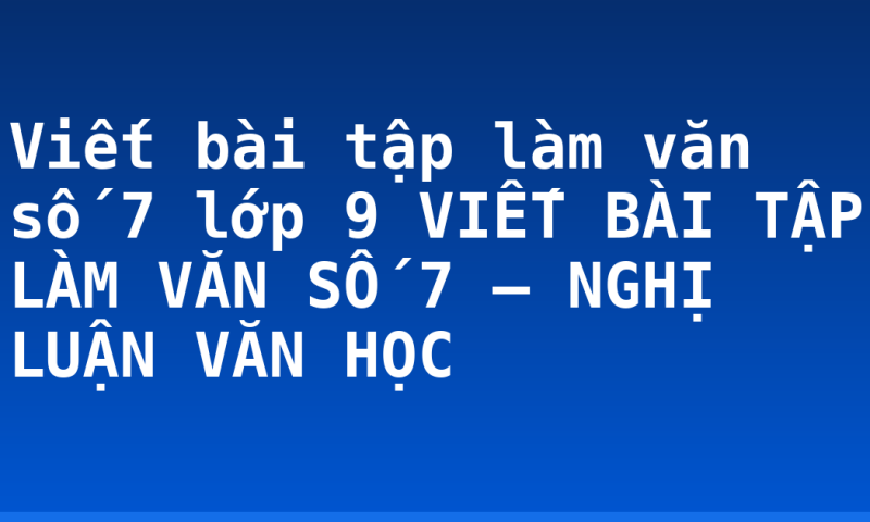 Viết bài tập làm văn số 7 lớp 9 VIẾT BÀI TẬP LÀM VĂN SỐ 7 – NGHỊ LUẬN VĂN HỌC