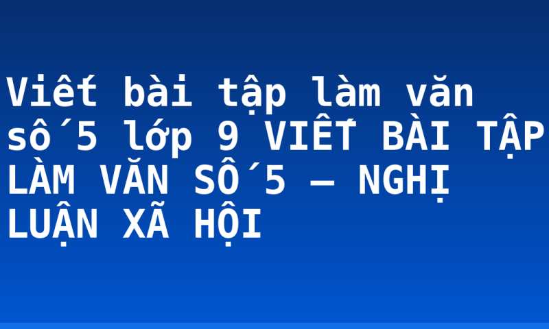 Viết bài tập làm văn số 5 lớp 9 VIẾT BÀI TẬP LÀM VĂN SỐ 5 – NGHỊ LUẬN XÃ HỘI