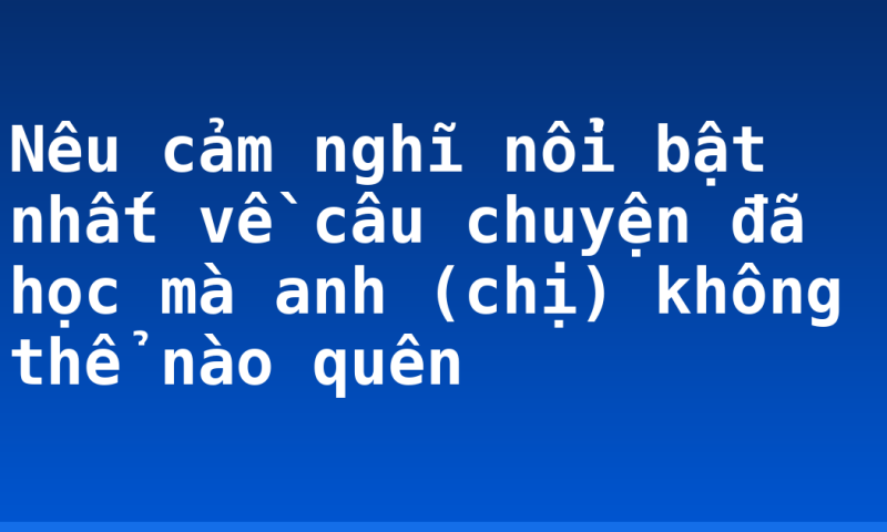 Nêu cảm nghĩ nổi bật nhất về câu chuyện đã học mà anh (chị) không thể nào quên