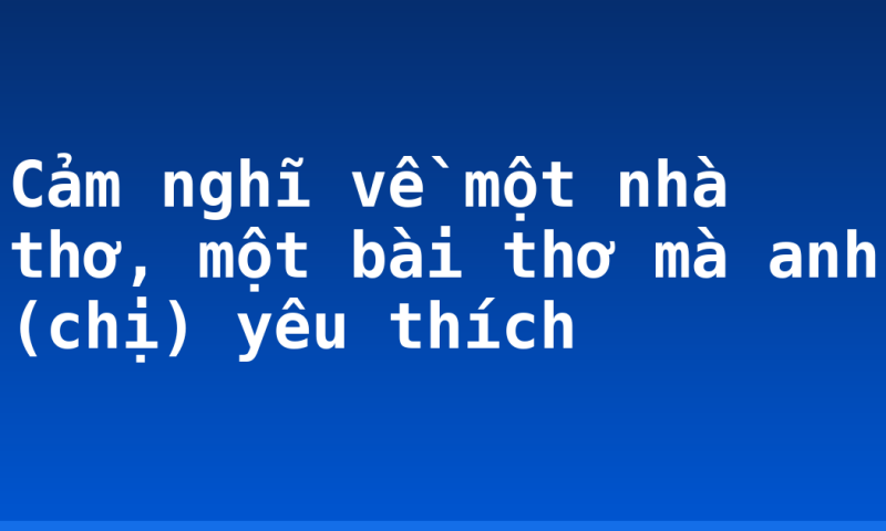 Cảm nghĩ về một nhà thơ, một bài thơ mà anh (chị) yêu thích