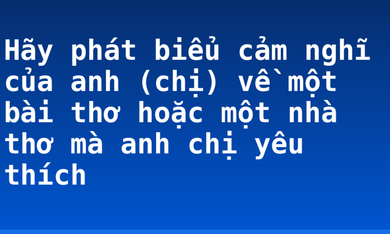 Hãy phát biểu cảm nghĩ của anh (chị) về một bài thơ hoặc một nhà thơ mà anh chị yêu thích