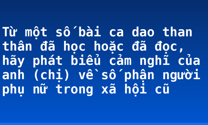 Từ một số bài ca dao than thân đã học hoặc đã đọc, hãy phát biểu cảm nghĩ của anh (chị) về số phận người phụ nữ trong xã hội cũ