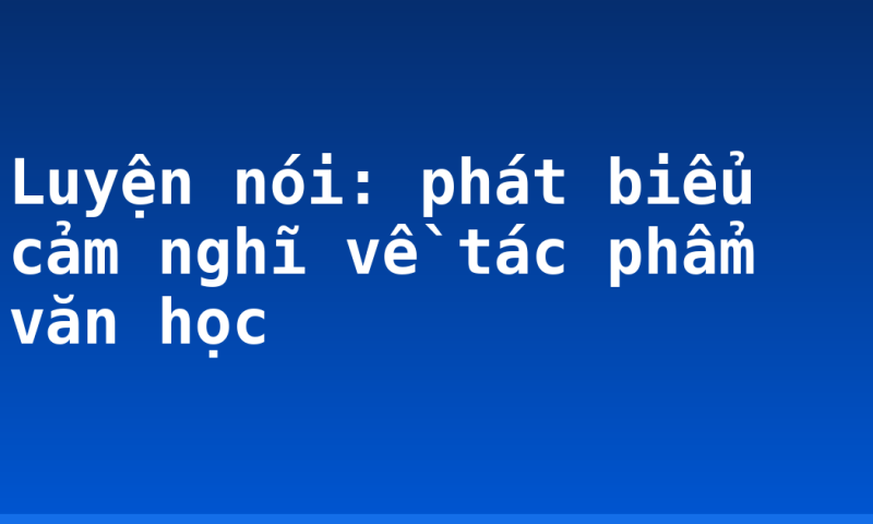 Luyện nói: phát biểu cảm nghĩ về tác phẩm văn học