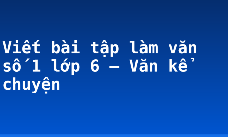 Viết bài tập làm văn số 1 lớp 6 – Văn kể chuyện