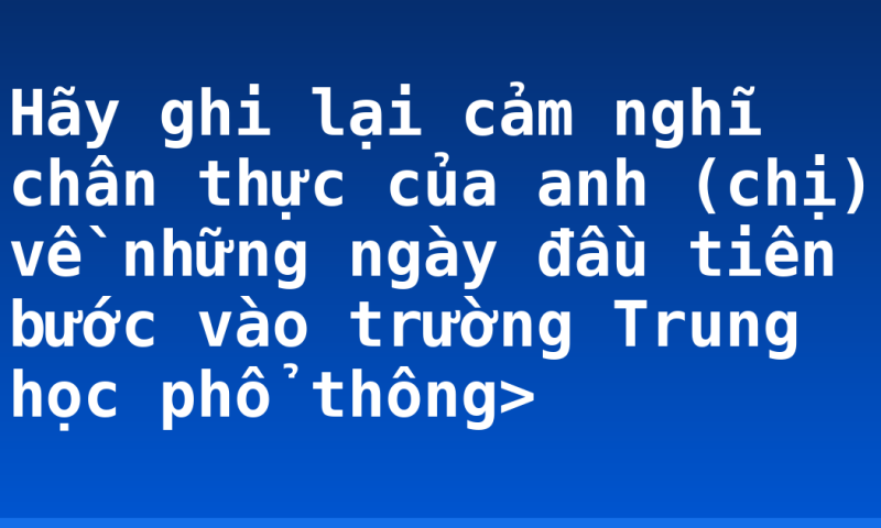 Hãy ghi lại cảm nghĩ chân thực của anh (chị) về những ngày đầu tiên bước vào trường Trung học phổ thông>