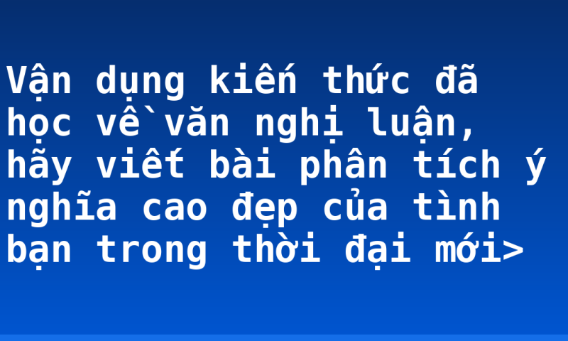 Vận dụng kiến thức đã học về văn nghị luận, hãy viết bài phân tích ý nghĩa cao đẹp của tình bạn trong thời đại mới>