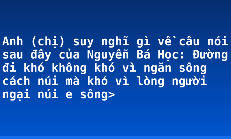Anh (chị) suy nghĩ gì về câu nói sau đây của Nguyễn Bá Học: Đường đi khó không khó vì ngăn sông cách núi mà khó vì lòng người ngại núi e sông>