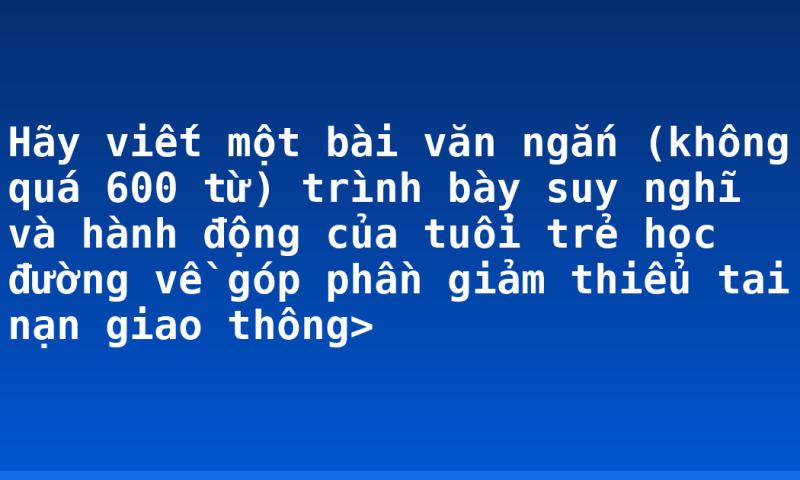Hãy viết một bài văn ngắn (không quá 600 từ) trình bày suy nghĩ và hành động của tuổi trẻ học đường về góp phần giảm thiểu tai nạn giao thông>