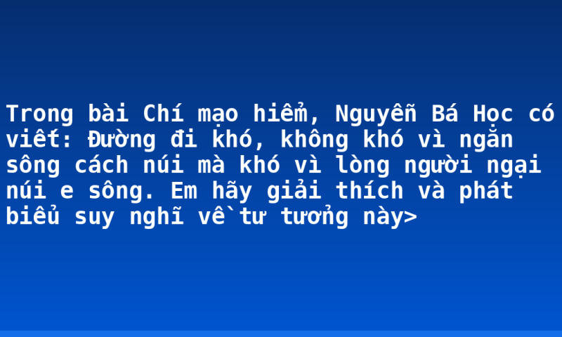 Trong bài Chí mạo hiểm, Nguyễn Bá Học có viết: Đường đi khó, không khó vì ngăn sông cách núi mà khó vì lòng người ngại núi e sông. Em hãy giải thích và phát biểu suy nghĩ về tư tưởng này>