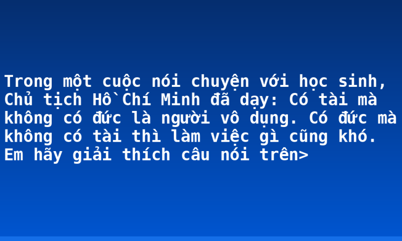 Trong một cuộc nói chuyện với học sinh, Chủ tịch Hồ Chí Minh đã dạy: Có tài mà không có đức là người vô dụng. Có đức mà không có tài thì làm việc gì cũng khó. Em hãy giải thích câu nói trên>