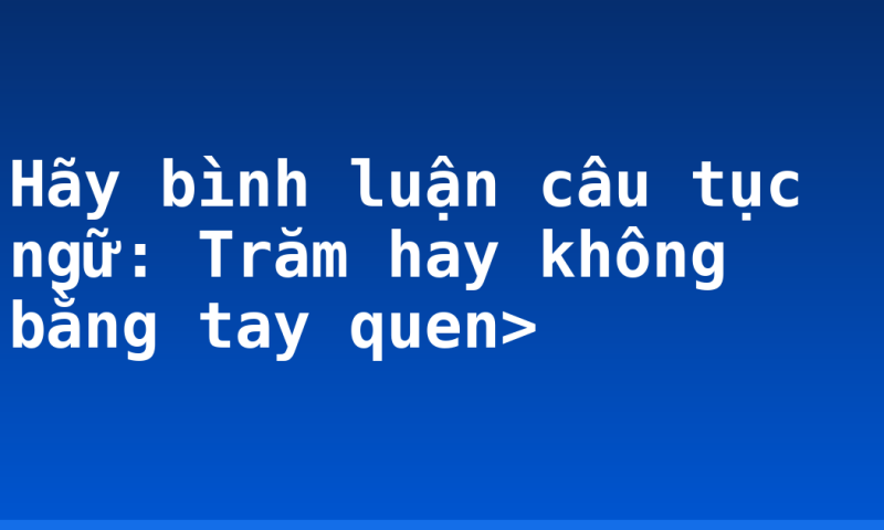 Hãy bình luận câu tục ngữ: Trăm hay không bằng tay quen>