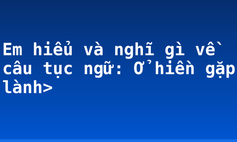 Em hiểu và nghĩ gì về câu tục ngữ: Ở hiền gặp lành>