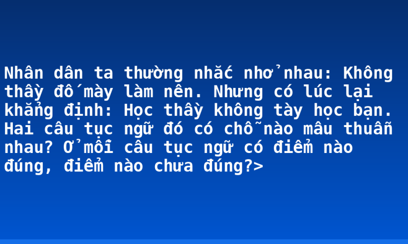 Nhân dân ta thường nhắc nhở nhau: Không thầy đố mày làm nên. Nhưng có lúc lại khẳng định: Học thầy không tày học bạn.  Hai câu tục ngữ đó có chỗ nào mâu thuẫn nhau? Ở mỗi câu tục ngữ có điểm nào đúng, điểm nào chưa đúng?>