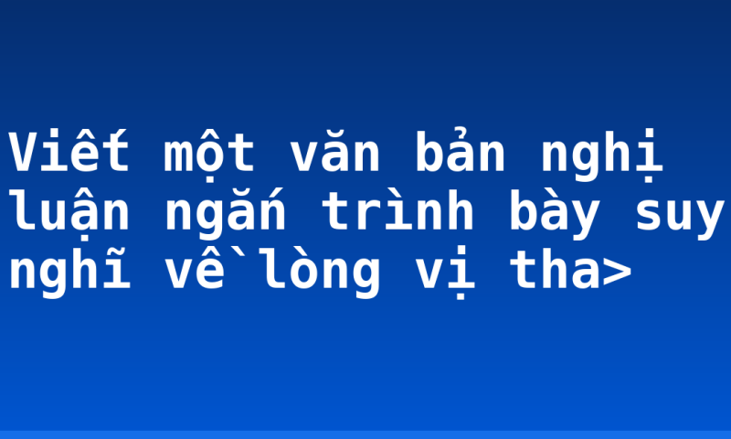Viết một văn bản nghị luận ngắn trình bày suy nghĩ về lòng vị tha>