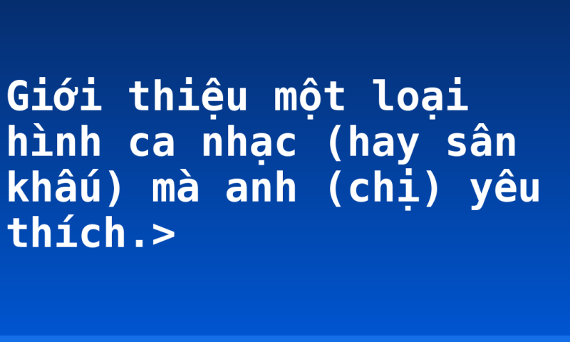 Giới thiệu một loại hình ca nhạc (hay sân khấu) mà anh (chị) yêu thích.>
