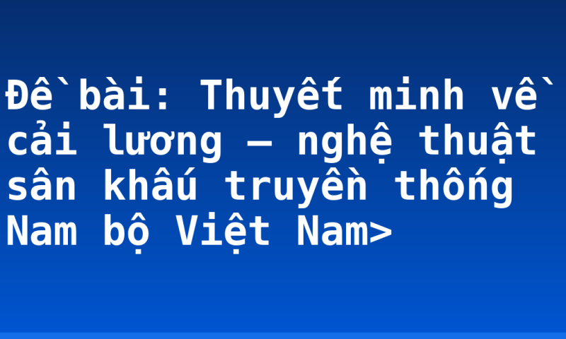 Đề bài: Thuyết minh về cải lương – nghệ thuật sân khấu truyền thống Nam bộ Việt Nam>