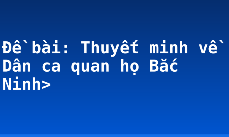 Đề bài: Thuyết minh về Dân ca quan họ Bắc Ninh>