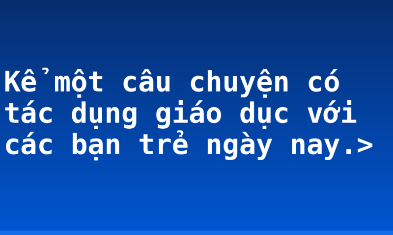 Kể một câu chuyện có tác dụng giáo dục với các bạn trẻ ngày nay.>