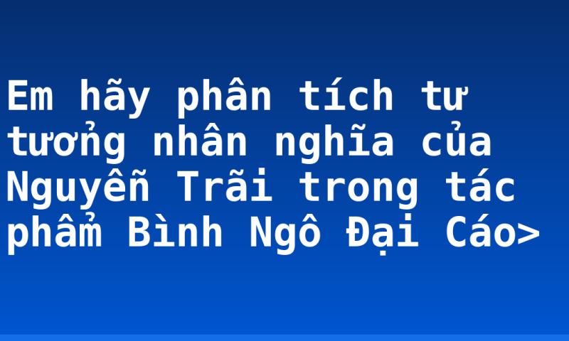 Em hãy phân tích tư tưởng nhân nghĩa của Nguyễn Trãi trong tác phẩm Bình Ngô Đại Cáo>