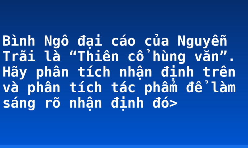 Bình Ngô đại cáo của Nguyễn Trãi  là “Thiên cổ hùng văn”. Hãy phân tích nhận định trên và phân tích tác phẩm để làm sáng rõ nhận định đó>