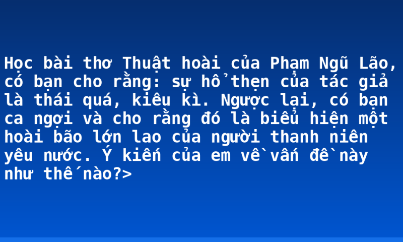 Học bài thơ Thuật hoài của Phạm Ngũ Lão, có bạn cho rằng: sự hổ thẹn của tác giả là thái quá, kiêu kì. Ngược lại, có bạn ca ngợi và cho rằng đó là biểu hiện một hoài bão lớn lao của người thanh niên yêu nước. Ý kiến của em về vấn đề này như thế nào?>
