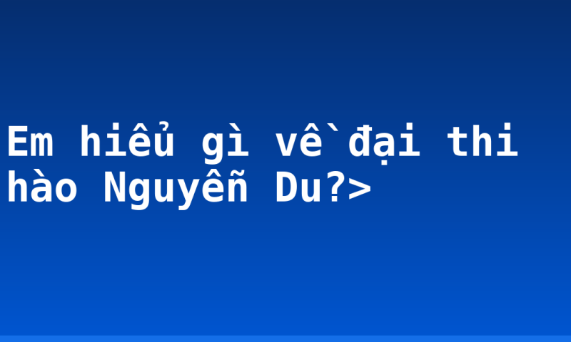 Em hiểu gì về đại thi hào Nguyễn Du?>