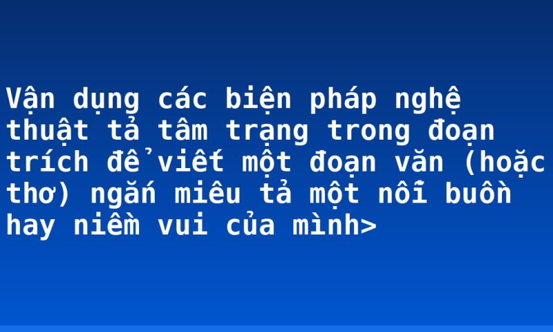 Vận dụng các biện pháp nghệ thuật tả tâm trạng trong đoạn trích để viết một đoạn văn (hoặc thơ) ngắn miêu tả một nỗi buồn hay niềm vui của mình>