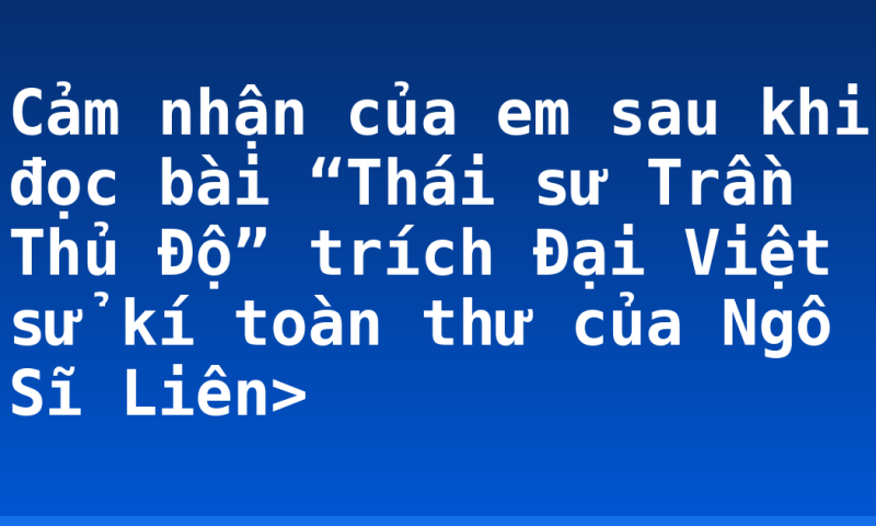 Cảm nhận của em sau khi đọc bài “Thái sư Trần Thủ Độ” trích Đại Việt sử kí toàn thư của Ngô Sĩ Liên>