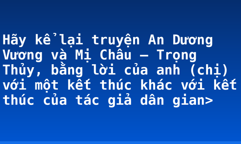 Hãy kể lại truyện An Dương Vương và Mị Châu – Trọng Thủy, bằng lời của anh (chị) với một kết thúc khác với kết thúc của tác giả dân gian>