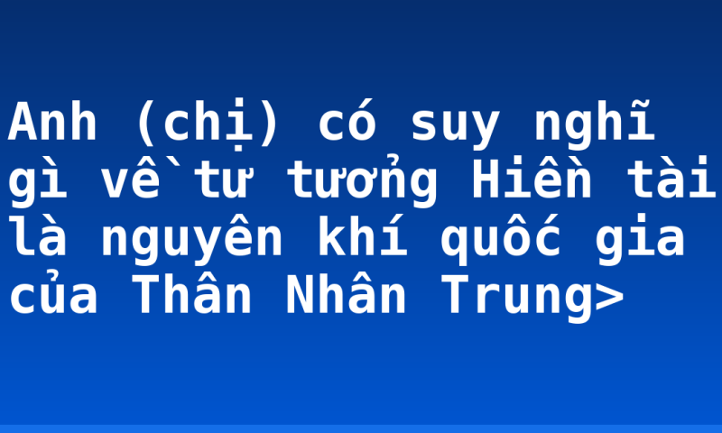 Anh (chị) có suy nghĩ gì về tư tưởng Hiền tài là nguyên khí quốc gia của Thân Nhân Trung>