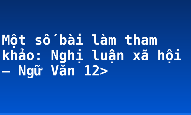 Một số bài làm tham khảo: Nghị luận xã hội – Ngữ Văn 12>
