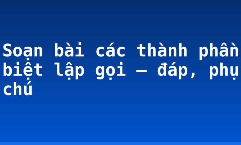 Soạn bài các thành phần biệt lập gọi – đáp, phụ chú