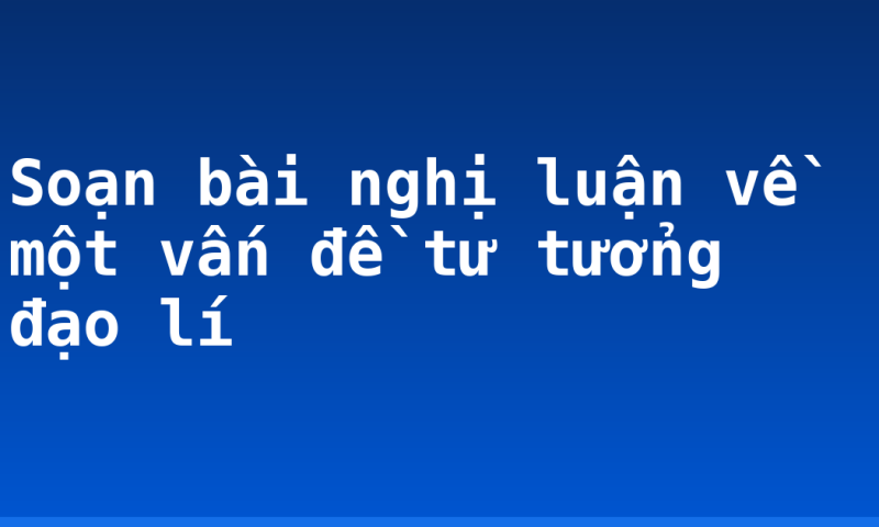 Soạn bài nghị luận về một vấn đề tư tưởng đạo lí