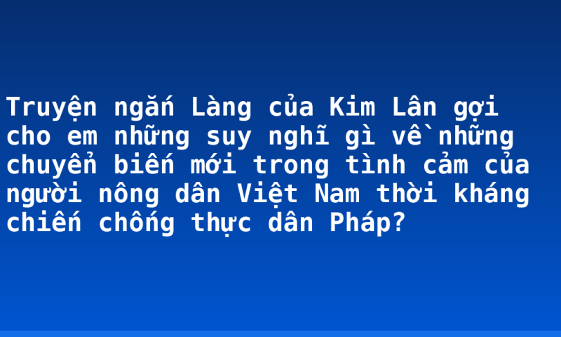 Truyện ngắn Làng của Kim Lân gợi cho em những suy nghĩ gì về những chuyển biến mới trong tình cảm của người nông dân Việt Nam thời kháng chiến chống thực dân Pháp?