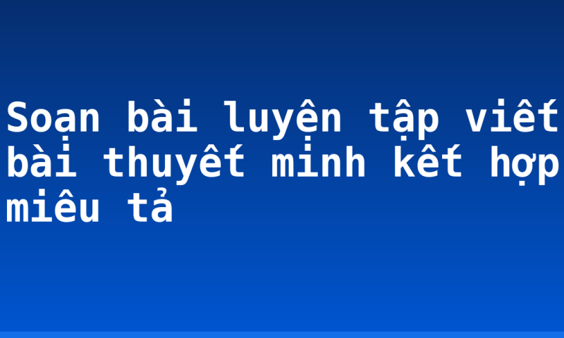 Soạn bài luyện tập viết bài thuyết minh kết hợp miêu tả