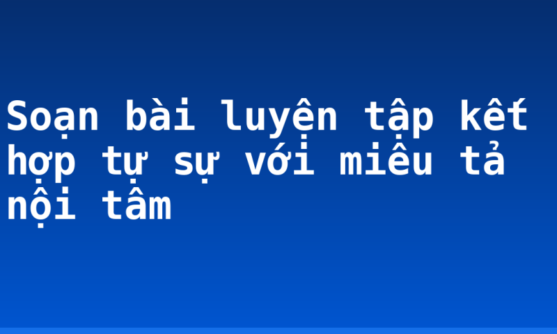 Soạn bài luyện tập kết hợp tự sự với miêu tả nội tâm