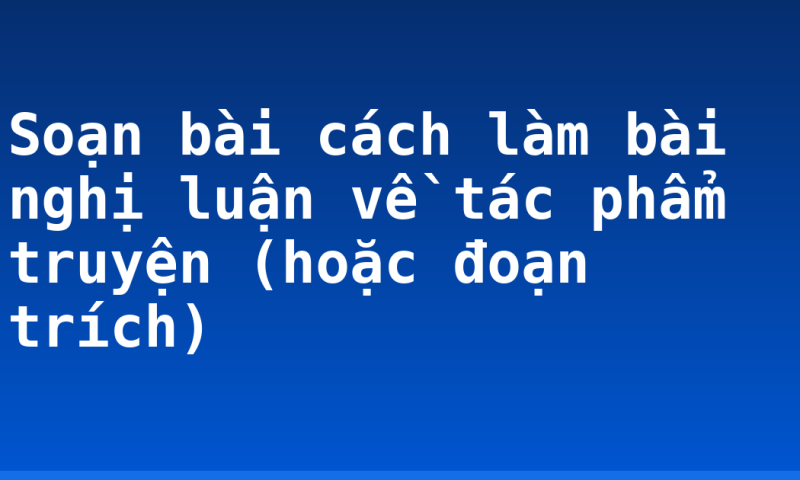 Soạn bài cách làm bài nghị luận về tác phẩm truyện (hoặc đoạn trích)