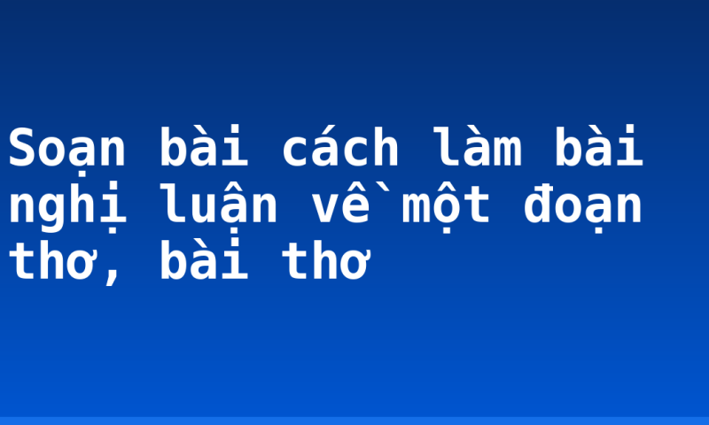 Soạn bài cách làm bài nghị luận về một đoạn thơ, bài thơ