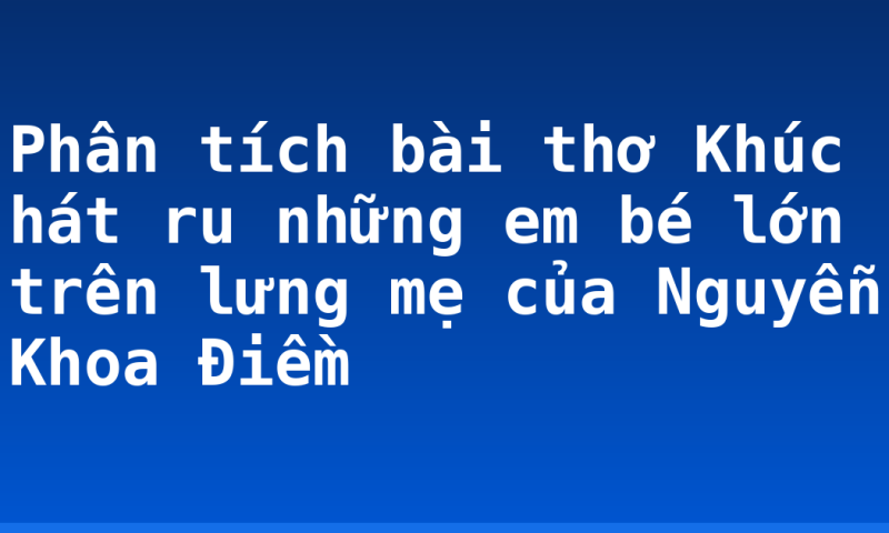 Phân tích bài thơ Khúc hát ru những em bé lớn trên lưng mẹ của Nguyễn Khoa Điềm