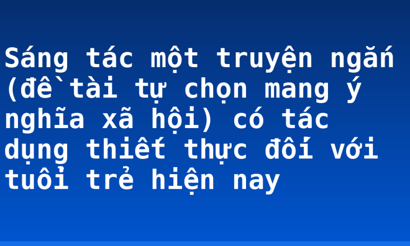 Sáng tác một truyện ngắn (đề tài tự chọn mang ý nghĩa xã hội) có tác dụng thiết thực đối với tuổi trẻ hiện nay