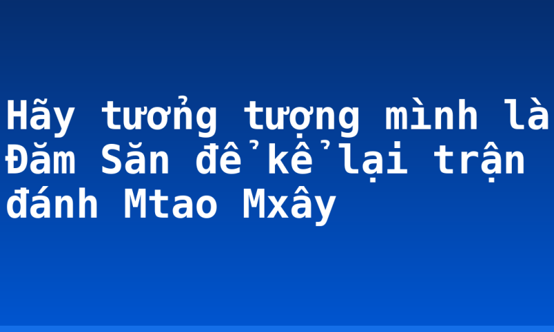Hãy tưởng tượng mình là Đăm Săn để kể lại trận đánh Mtao Mxây